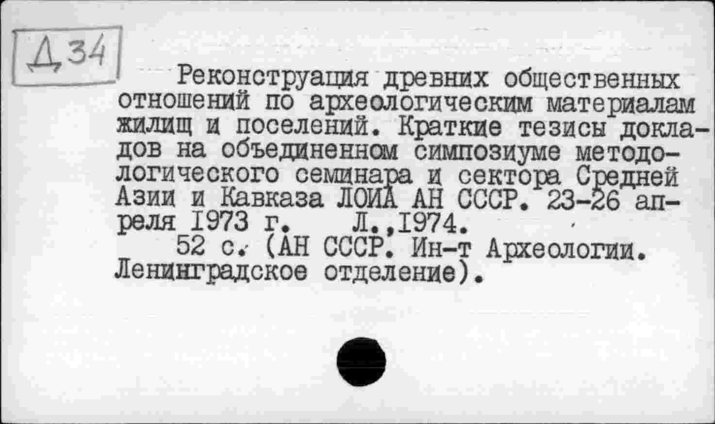 ﻿ß3ß
Реконструкция древних общественных отношений по археологическим материалам жилищ и поселений. Краткие тезисы докладов на объединенной симпозиуме методологического семинара и сектора Средней Азии и Кавказа ЛОИА АН СССР. 23-26 апреля 1973 г. Л.,1974.
52 с.- (АН СССР. Ин-т Археологии. Ленинградское отделение).